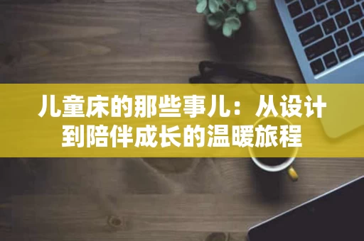 儿童床的那些事儿:从设计到陪伴成长的温暖旅程 儿童床的那些事儿:从设计到陪伴成长的温暖旅程