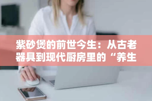 紫砂煲的前世今生:从古老器具到现代厨房里的“养生神器” 紫砂煲的前世今生:从古老器具到现代厨房里的“养生神器”
