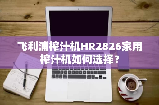 飞利浦榨汁机HR2826家用榨汁机如何选择? 飞利浦榨汁机HR2826家用榨汁机如何选择?