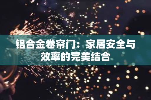 铝合金卷帘门:家居安全与效率的完美结合 铝合金卷帘门:家居安全与效率的完美结合