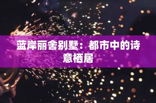 蓝岸丽舍别墅:都市中的诗意栖居 蓝岸丽舍别墅:都市中的诗意栖居