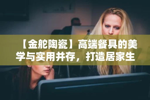 【金舵陶瓷】高端餐具的美学与实用并存，打造居家生活品质
