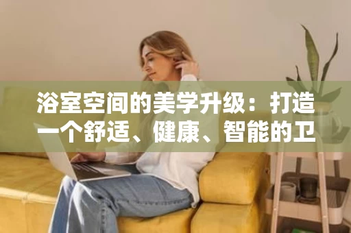 浴室空间的美学升级:打造一个舒适、健康、智能的卫浴空间 浴室空间的美学升级:打造一个舒适、健康、智能的卫浴空间