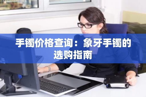 手镯价格查询:象牙手镯的选购指南 手镯价格查询:象牙手镯的选购指南