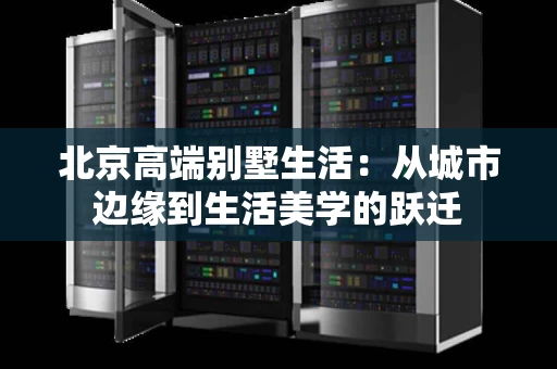 北京高端别墅生活：从城市边缘到生活美学的跃迁