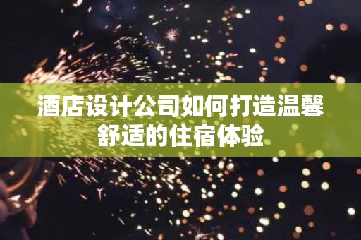酒店设计公司如何打造温馨舒适的住宿体验 酒店设计公司如何打造温馨舒适的住宿体验