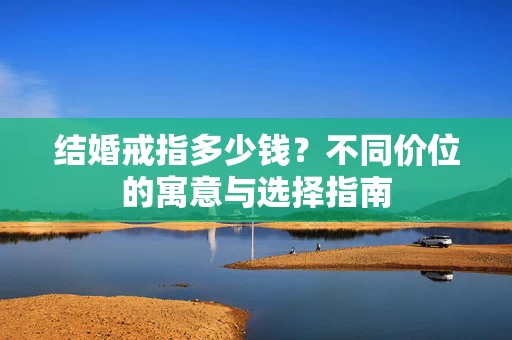 结婚戒指多少钱?不同价位的寓意与选择指南 结婚戒指多少钱?不同价位的寓意与选择指南