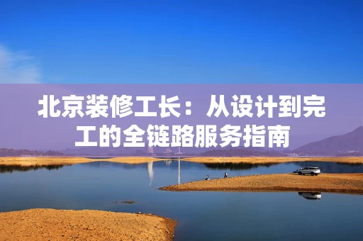 北京装修工长:从设计到完工的全链路服务指南 北京装修工长:从设计到完工的全链路服务指南