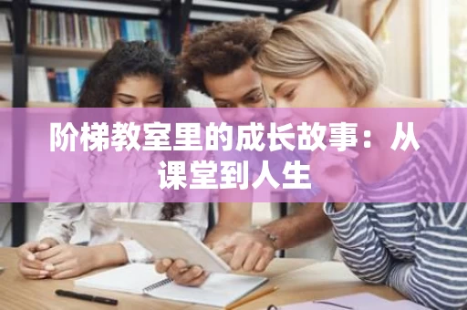 阶梯教室里的成长故事:从课堂到人生 阶梯教室里的成长故事:从课堂到人生