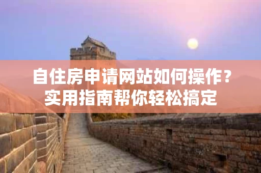 自住房申请网站如何操作?实用指南帮你轻松搞定 自住房申请网站如何操作?实用指南帮你轻松搞定