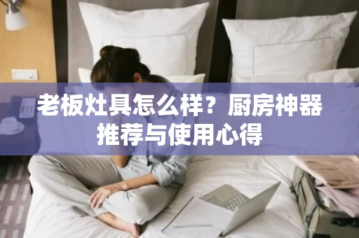 老板灶具怎么样?厨房神器推荐与使用心得 老板灶具怎么样?厨房神器推荐与使用心得
