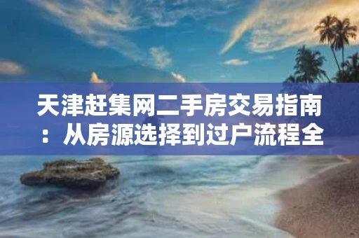 天津赶集网二手房交易指南：从房源选择到过户流程全解析