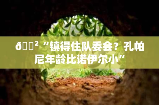 🐲“镇得住队委会？孔帕尼年龄比诺伊尔小”