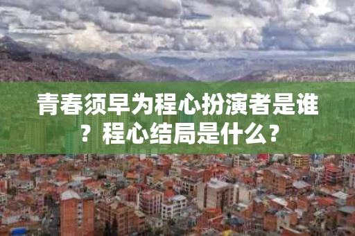 青春须早为程心扮演者是谁?程心结局是什么? 青春须早为程心扮演者是谁?程心结局是什么?