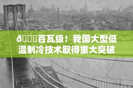 🌟百瓦级!我国大型低温制冷技术取得重大突破 🌟百瓦级!我国大型低温制冷技术取得重大突破
