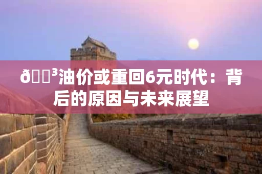 🌳油价或重回6元时代:背后的原因与未来展望 🌳油价或重回6元时代:背后的原因与未来展望