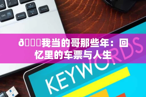 🌟我当的哥那些年:回忆里的车票与人生 🌟我当的哥那些年:回忆里的车票与人生