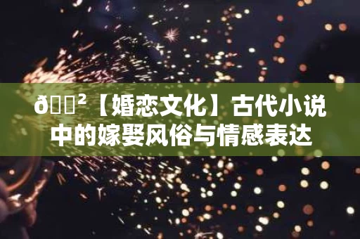 🐲【婚恋文化】古代小说中的嫁娶风俗与情感表达 🐲【婚恋文化】古代小说中的嫁娶风俗与情感表达