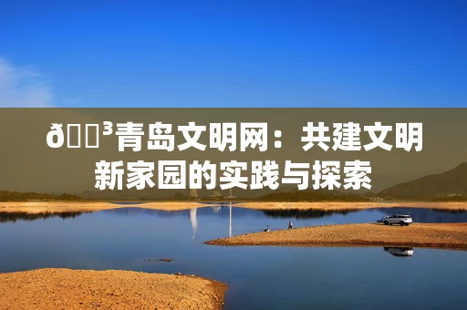 🌳青岛文明网:共建文明新家园的实践与探索 🌳青岛文明网:共建文明新家园的实践与探索