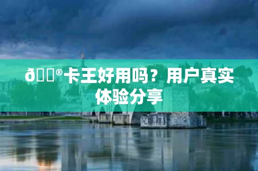🔮卡王好用吗?用户真实体验分享 🔮卡王好用吗?用户真实体验分享