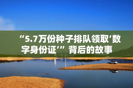 “5.7万份种子排队领取‘数字身份证’”背后的故事 “5.7万份种子排队领取‘数字身份证’”背后的故事