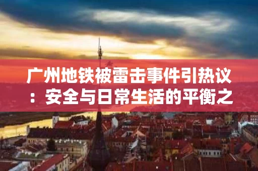 广州地铁被雷击事件引热议:安全与日常生活的平衡之道 广州地铁被雷击事件引热议:安全与日常生活的平衡之道