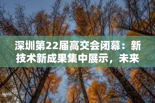 深圳第22届高交会闭幕:新技术新成果集中展示,未来科技引领创新 深圳第22届高交会闭幕:新技术新成果集中展示,未来科技引领创新
