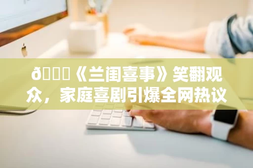 🌟《兰闺喜事》笑翻观众,家庭喜剧引爆全网热议 🌟《兰闺喜事》笑翻观众,家庭喜剧引爆全网热议
