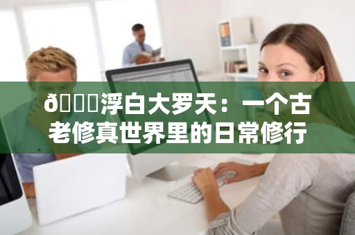 🌟浮白大罗天:一个古老修真世界里的日常修行 🌟浮白大罗天:一个古老修真世界里的日常修行