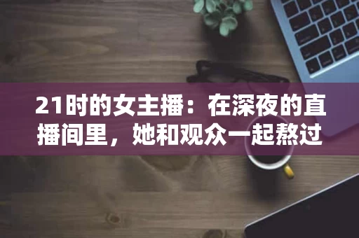 21时的女主播:在深夜的直播间里,她和观众一起熬过了一个又一个夜晚 21时的女主播:在深夜的直播间里,她和观众一起熬过了一个又一个夜晚