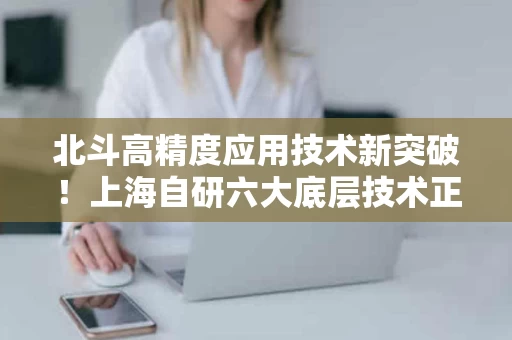 北斗高精度应用技术新突破!上海自研六大底层技术正式发布 北斗高精度应用技术新突破!上海自研六大底层技术正式发布