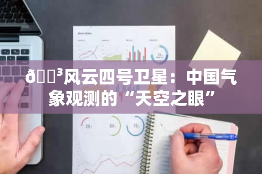 🌳风云四号卫星:中国气象观测的“天空之眼” 🌳风云四号卫星:中国气象观测的“天空之眼”