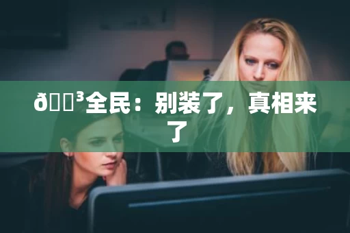 🌳全民:别装了,真相来了 🌳全民:别装了,真相来了