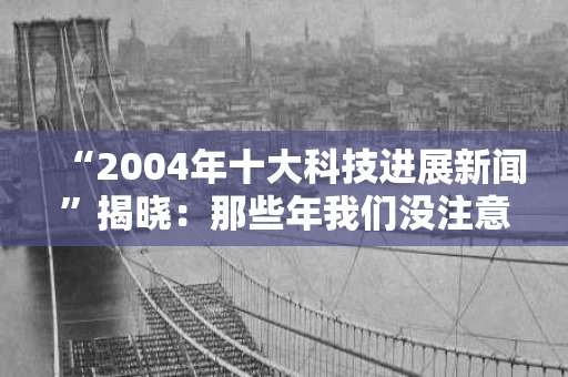 “2004年十大科技进展新闻”揭晓:那些年我们没注意的科技奇迹 “2004年十大科技进展新闻”揭晓:那些年我们没注意的科技奇迹