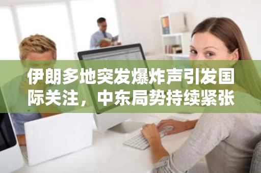伊朗多地突发爆炸声引发国际关注，中东局势持续紧张