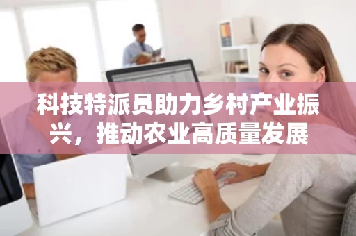 科技特派员助力乡村产业振兴,推动农业高质量发展 科技特派员助力乡村产业振兴,推动农业高质量发展