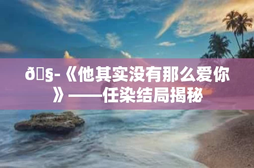 🧭《他其实没有那么爱你》——任染结局揭秘 🧭《他其实没有那么爱你》——任染结局揭秘