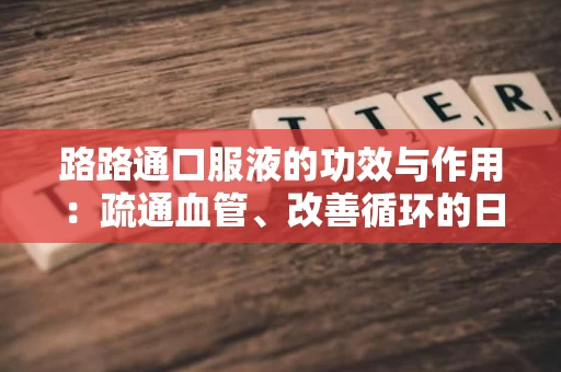 路路通口服液的功效与作用：疏通血管、改善循环的日常选择