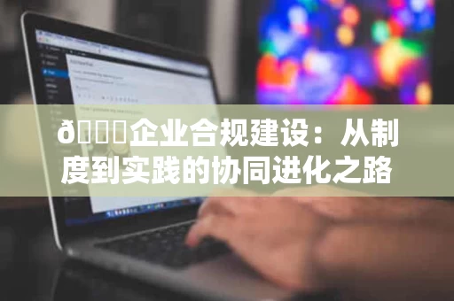 🌟企业合规建设：从制度到实践的协同进化之路
