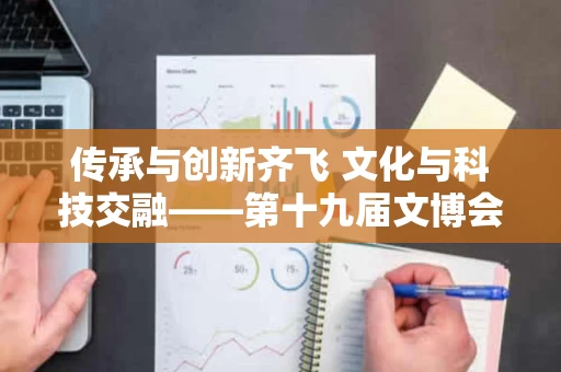 传承与创新齐飞 文化与科技交融——第十九届文博会观察 传承与创新齐飞 文化与科技交融——第十九届文博会观察