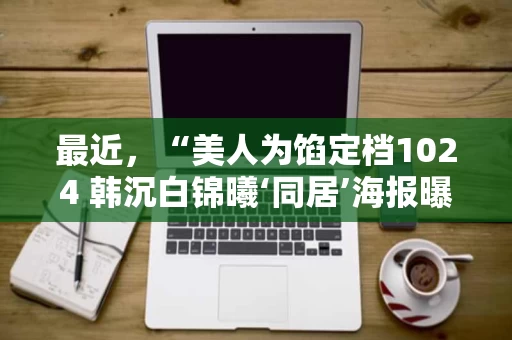 最近,“美人为馅定档1024 韩沉白锦曦‘同居’海报曝光”这一消息,引发了不小的关注。这个标题虽然看起来有点像“美人为馅”这样的网络用语,但其实背后隐藏着一个更有趣的故事。其实,这并不是一部真正意义上的“美人为馅”,而是一个以“同居”为题材的网剧,主角是韩沉和白锦曦两位演员,他们之间的故事充满了温情与浪漫。 最近,“美人为馅定档1024 韩沉白锦曦‘同居’海报曝光”这一消息,引发了不小的关注。这个标题虽然看起来有点像“美人为馅”这样的网络用语,但其实背后隐藏着一个更有趣的故事。其实,这并不是一部真正意义上的“美人为馅”,而是一个以“同居”为题材的网剧,主角是韩沉和白锦曦两位演员,他们之间的故事充满了温情与浪漫。