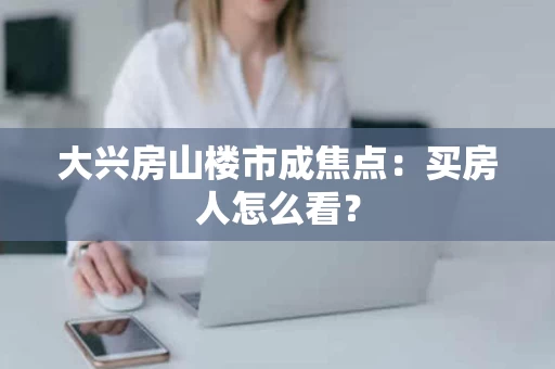 大兴房山楼市成焦点：买房人怎么看？