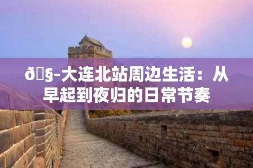 🧭大连北站周边生活：从早起到夜归的日常节奏