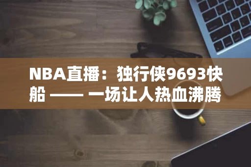 NBA直播：独行侠9693快船 —— 一场让人热血沸腾的对决