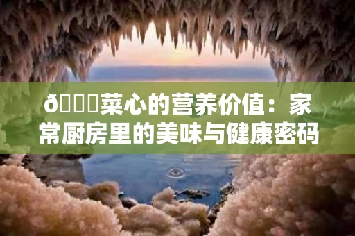 🌟菜心的营养价值：家常厨房里的美味与健康密码
