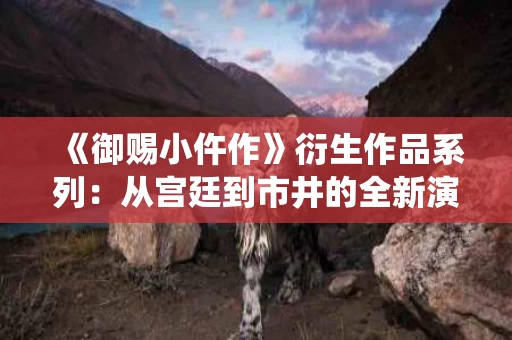《御赐小仵作》衍生作品系列：从宫廷到市井的全新演绎