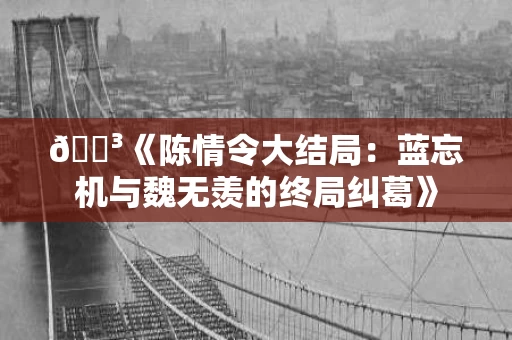 🌳《陈情令大结局：蓝忘机与魏无羡的终局纠葛》
