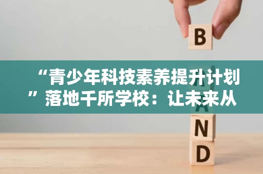“青少年科技素养提升计划”落地千所学校：让未来从课堂出发