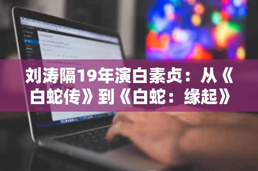 刘涛隔19年演白素贞：从《白蛇传》到《白蛇：缘起》的青春与成长