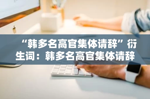 “韩多名高官集体请辞”衍生词：韩多名高官集体请辞背后的原因与影响